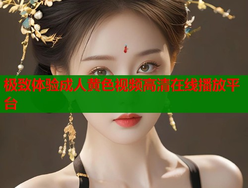 极致体验成人黄色视频高清在线播放平台