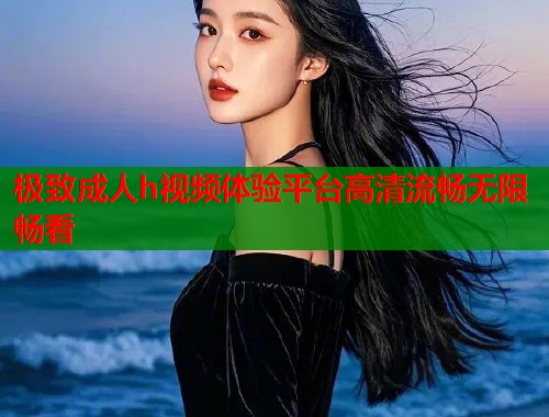 极致成人h视频体验平台高清流畅无限畅看