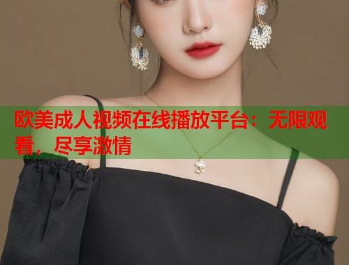 欧美成人视频在线播放平台：无限观看，尽享激情