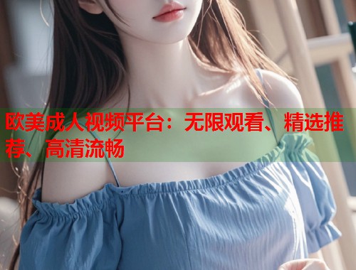 欧美成人视频平台:无限观看、精选推荐、高清流畅 欧美成人视频平台:无限观看、精选推荐、高清流畅