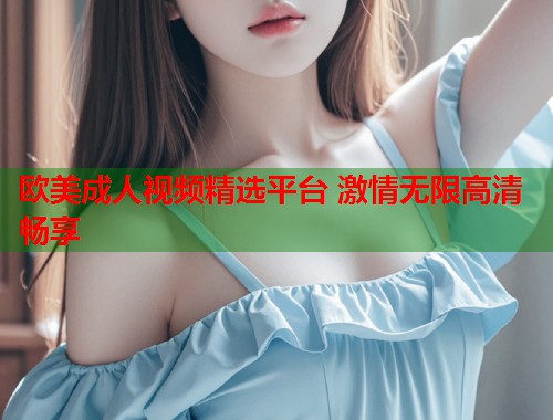 欧美成人视频精选平台 激情无限高清畅享
