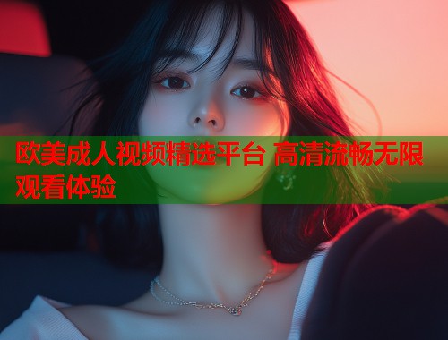 欧美成人视频精选平台 高清流畅无限观看体验
