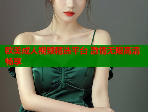 欧美成人视频精选平台 激情无限高清畅享