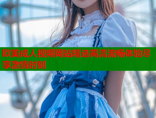 欧美成人视频网站精选高清流畅体验尽享激情时刻