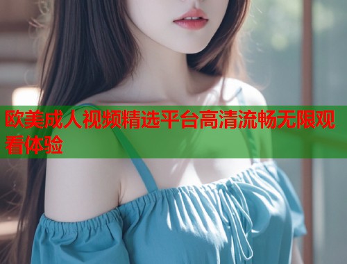 欧美成人视频精选平台高清流畅无限观看体验