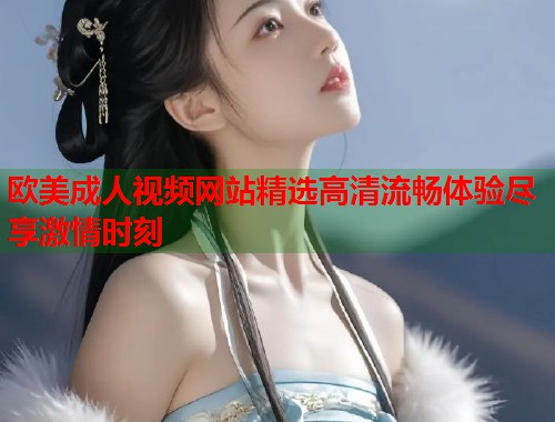 欧美成人视频网站精选高清流畅体验尽享激情时刻