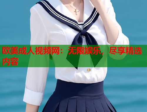 欧美成人视频网：无限娱乐，尽享精选内容
