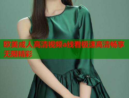 欧美成人高清视频a线看极速高清畅享无限精彩