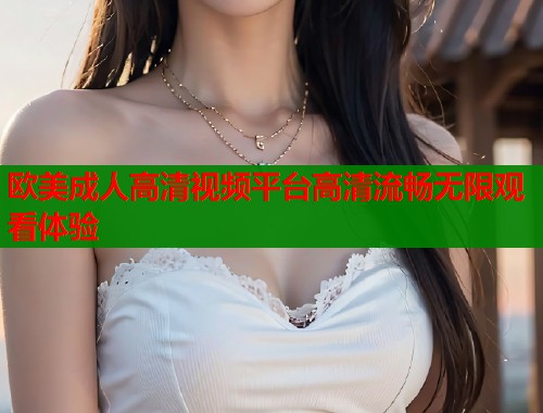 欧美成人高清视频平台高清流畅无限观看体验