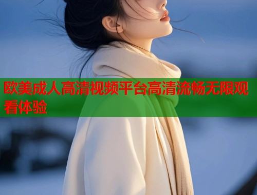 欧美成人高清视频平台高清流畅无限观看体验