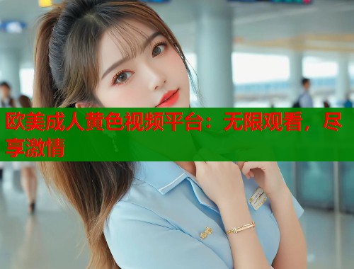 欧美成人黄色视频平台：无限观看，尽享激情