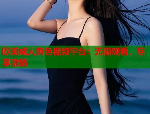 欧美成人黄色视频平台：无限观看，尽享激情