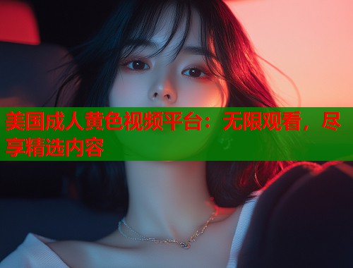 美国成人黄色视频平台：无限观看，尽享精选内容