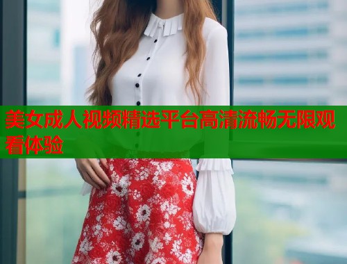 美女成人视频精选平台高清流畅无限观看体验