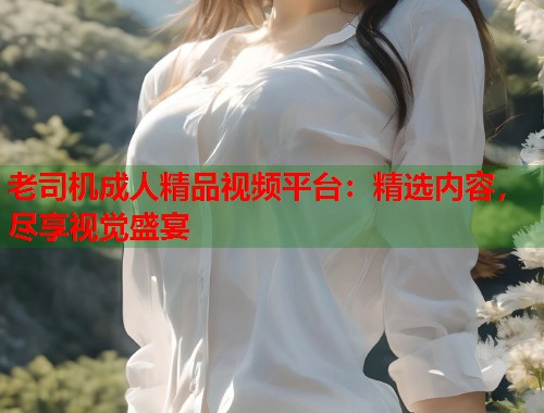 老司机成人精品视频平台:精选内容,尽享视觉盛宴 老司机成人精品视频平台:精选内容,尽享视觉盛宴