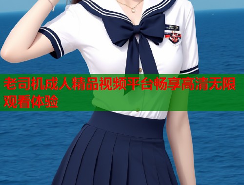 老司机成人精品视频平台畅享高清无限观看体验