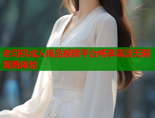 老司机成人精品视频平台畅享高清无限观看体验