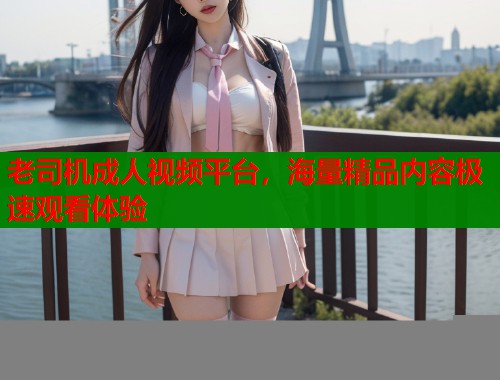 老司机成人视频平台，海量精品内容极速观看体验