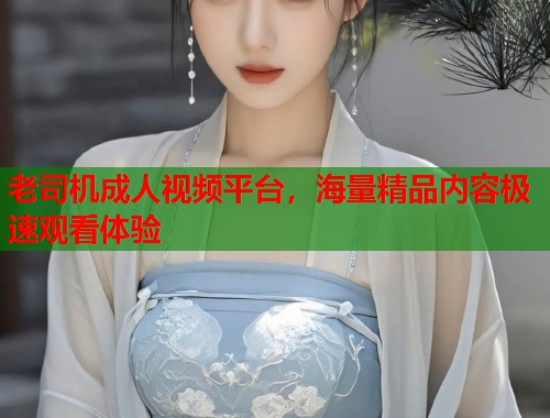 老司机成人视频平台，海量精品内容极速观看体验