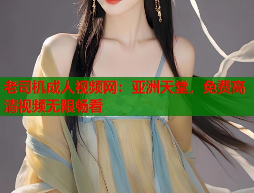 老司机成人视频网：亚洲天堂，免费高清视频无限畅看