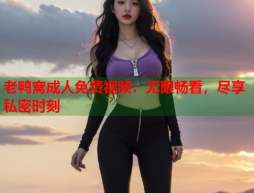 老鸭窝成人免费视频:无限畅看,尽享私密时刻 老鸭窝成人免费视频:无限畅看,尽享私密时刻