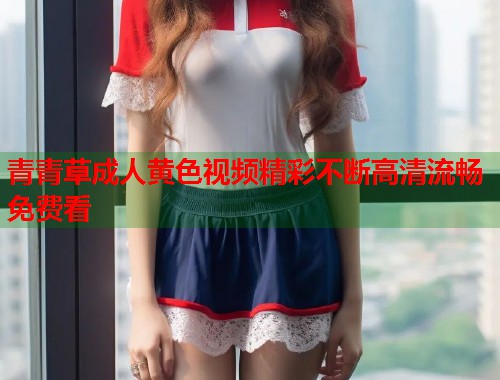 青青草成人黄色视频精彩不断高清流畅免费看