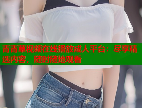 青青草视频在线播放成人平台:尽享精选内容,随时随地观看 青青草视频在线播放成人平台:尽享精选内容,随时随地观看