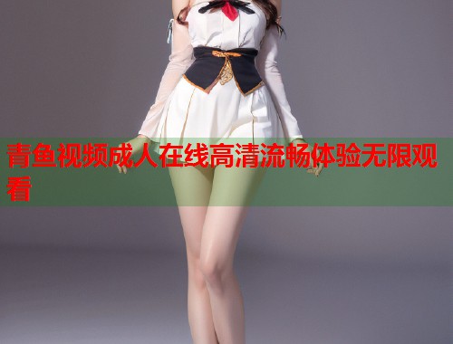 青鱼视频成人在线高清流畅体验无限观看 青鱼视频成人在线高清流畅体验无限观看