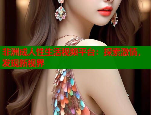 非洲成人性生活视频平台：探索激情，发现新视界