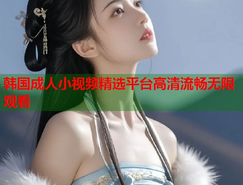 韩国成人小视频精选平台高清流畅无限观看