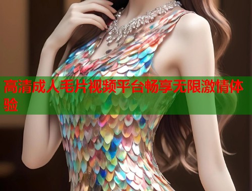 高清成人毛片视频平台畅享无限激情体验 高清成人毛片视频平台畅享无限激情体验