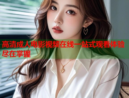 高清成人电影视频在线一站式观看体验尽在掌握
