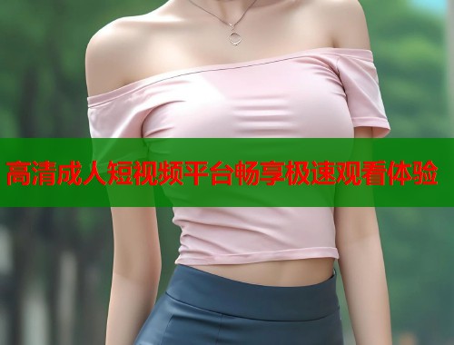 高清成人短视频平台畅享极速观看体验 高清成人短视频平台畅享极速观看体验