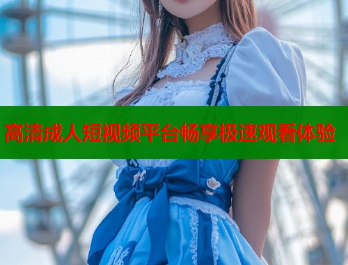 高清成人短视频平台畅享极速观看体验