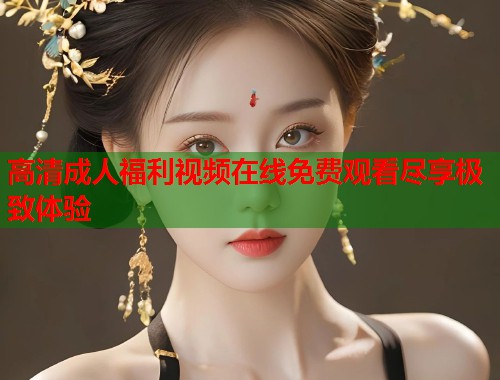 高清成人福利视频在线免费观看尽享极致体验