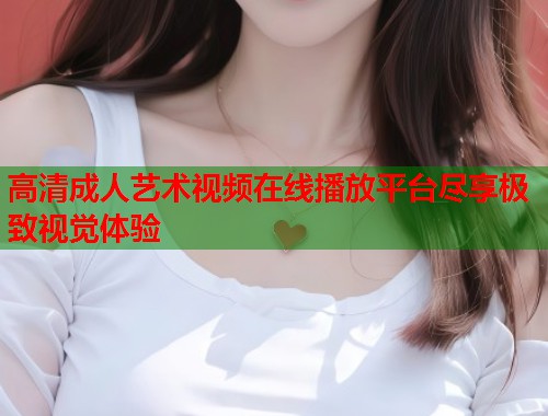高清成人艺术视频在线播放平台尽享极致视觉体验