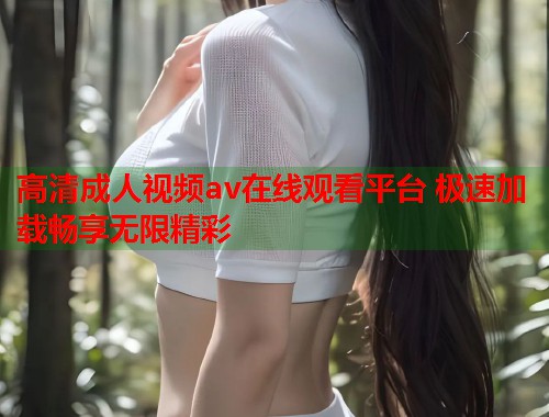 高清成人视频av在线观看平台 极速加载畅享无限精彩 高清成人视频av在线观看平台 极速加载畅享无限精彩