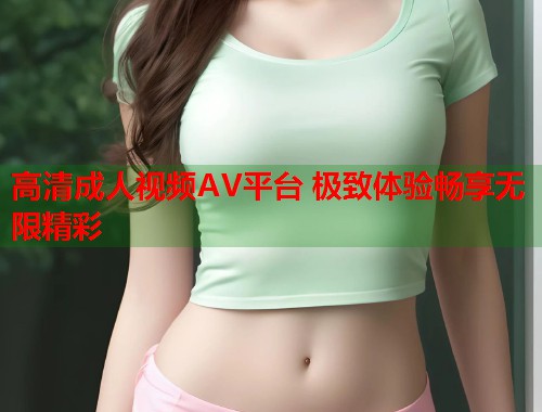高清成人视频AV平台 极致体验畅享无限精彩 高清成人视频AV平台 极致体验畅享无限精彩