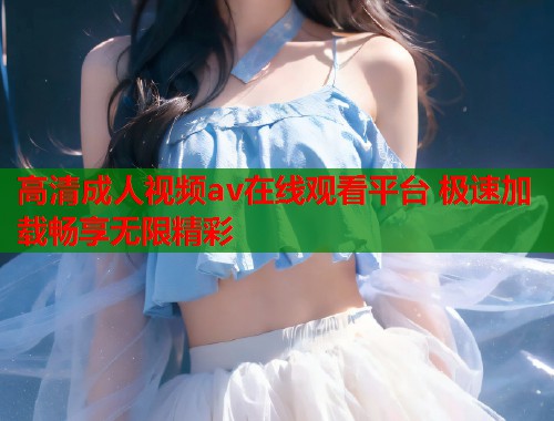 高清成人视频av在线观看平台 极速加载畅享无限精彩