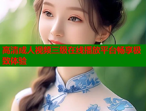 高清成人视频三级在线播放平台畅享极致体验