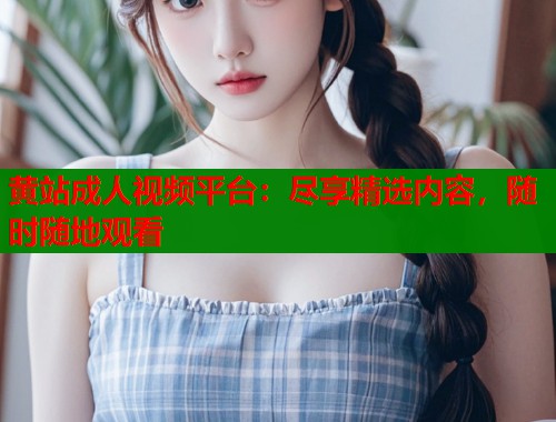 黄站成人视频平台:尽享精选内容,随时随地观看 黄站成人视频平台:尽享精选内容,随时随地观看