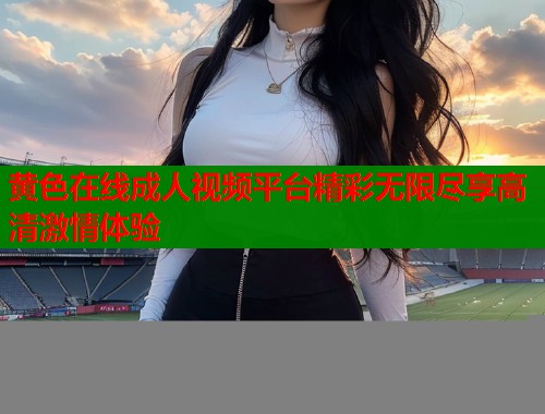 黄色在线成人视频平台精彩无限尽享高清激情体验
