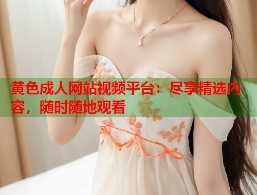 黄色成人网站视频平台:尽享精选内容,随时随地观看 黄色成人网站视频平台:尽享精选内容,随时随地观看