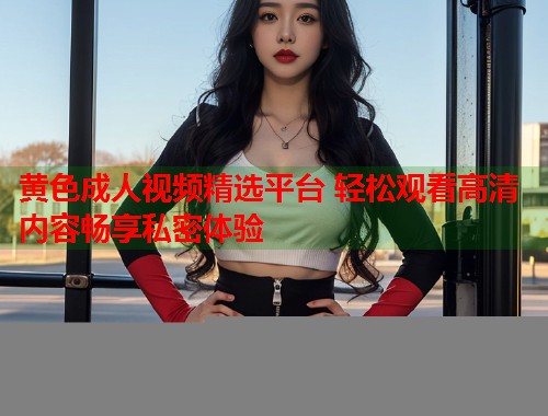 黄色成人视频精选平台 轻松观看高清内容畅享私密体验