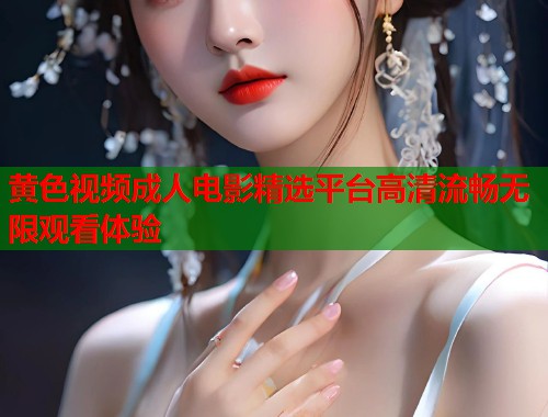黄色视频成人电影精选平台高清流畅无限观看体验