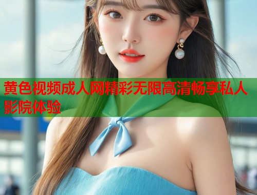 黄色视频成人网精彩无限高清畅享私人影院体验