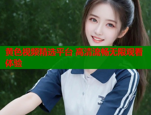 黄色视频精选平台 高清流畅无限观看体验