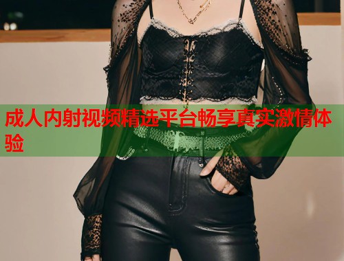 成人内射视频精选平台畅享真实激情体验