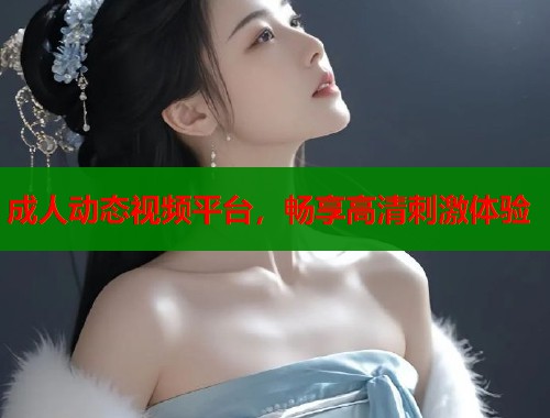 成人动态视频平台，畅享高清刺激体验