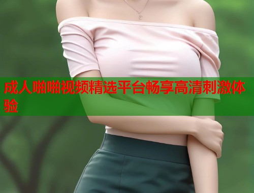 成人啪啪视频精选平台畅享高清刺激体验